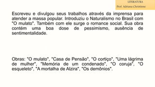 Escreveu e divulgou seus trabalhos através da imprensa para
atender a massa popular. Introduziu o Naturalismo no Brasil com
"O mulato". Também com ele surge o romance social. Sua obra
contém uma boa dose de pessimismo, ausência de
sentimentalidade.
Obras: "O mulato", "Casa de Pensão", "O cortiço", "Uma lágrima
de mulher", "Memória de um condenado", "O coruja", "O
esqueleto", "A mortalha de Alzira", "Os demônios".
LITERATURA
Prof. Adriana Christinne
 