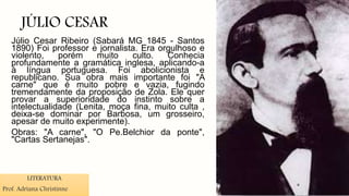 JÚLIO CESAR
Júlio Cesar Ribeiro (Sabará MG 1845 - Santos
1890) Foi professor e jornalista. Era orgulhoso e
violento, porém muito culto. Conhecia
profundamente a gramática inglesa, aplicando-a
à língua portuguesa. Foi abolicionista e
republicano. Sua obra mais importante foi "A
carne" que é muito pobre e vazia, fugindo
tremendamente da proposição de Zola. Ele quer
provar a superioridade do instinto sobre a
intelectualidade (Lenita, moça fina, muito culta ,
deixa-se dominar por Barbosa, um grosseiro,
apesar de muito experimente).
Obras: "A carne", "O Pe.Belchior da ponte",
"Cartas Sertanejas".
LITERATURA
Prof. Adriana Christinne
 