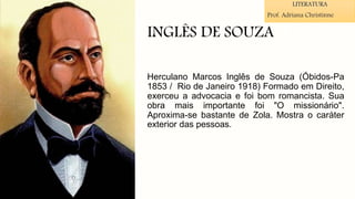 INGLÊS DE SOUZA
Herculano Marcos Inglês de Souza (Óbidos-Pa
1853 / Rio de Janeiro 1918) Formado em Direito,
exerceu a advocacia e foi bom romancista. Sua
obra mais importante foi "O missionário".
Aproxima-se bastante de Zola. Mostra o caráter
exterior das pessoas.
LITERATURA
Prof. Adriana Christinne
 