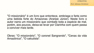 "O missionário" é um livro que entontece, embriaga e farta como
uma bebida forte do Amazonas (Araripe Júnior). Neste livro o
autor narra um missionário que combate toda a espécie de mal,
porém, aos poucos, deixa-se levar por Clarinha com quem passa
a conviver mais tarde.
Obras: "O missionário", "O coronel Sangrando", "Cenas da vida
Amazônica", "O calculista".
LITERATURA
Prof. Adriana Christinne
 