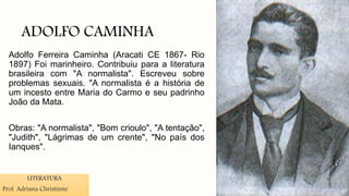 ADOLFO CAMINHA
Adolfo Ferreira Caminha (Aracati CE 1867- Rio
1897) Foi marinheiro. Contribuiu para a literatura
brasileira com "A normalista". Escreveu sobre
problemas sexuais. "A normalista é a história de
um incesto entre Maria do Carmo e seu padrinho
João da Mata.
Obras: "A normalista", "Bom crioulo", "A tentação",
"Judith", "Lágrimas de um crente", "No país dos
Ianques".
LITERATURA
Prof. Adriana Christinne
 