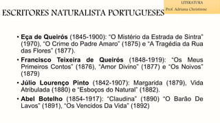 ESCRITORES NATURALISTA PORTUGUESES
• Eça de Queirós (1845-1900): “O Mistério da Estrada de Sintra”
(1970), “O Crime do Padre Amaro” (1875) e “A Tragédia da Rua
das Flores” (1877).
• Francisco Teixeira de Queirós (1848-1919): “Os Meus
Primeiros Contos” (1876), “Amor Divino” (1877) e “Os Noivos”
(1879)
• Júlio Lourenço Pinto (1842-1907): Margarida (1879), Vida
Atribulada (1880) e “Esboços do Natural” (1882).
• Abel Botelho (1854-1917): “Claudina” (1890) “O Barão De
Lavos” (1891), “Os Vencidos Da Vida” (1892)
LITERATURA
Prof. Adriana Christinne
 