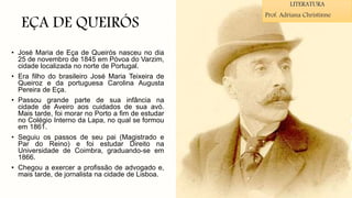 EÇA DE QUEIRÓS
• José Maria de Eça de Queirós nasceu no dia
25 de novembro de 1845 em Póvoa do Varzim,
cidade localizada no norte de Portugal.
• Era filho do brasileiro José Maria Teixeira de
Queiroz e da portuguesa Carolina Augusta
Pereira de Eça.
• Passou grande parte de sua infância na
cidade de Aveiro aos cuidados de sua avó.
Mais tarde, foi morar no Porto a fim de estudar
no Colégio Interno da Lapa, no qual se formou
em 1861.
• Seguiu os passos de seu pai (Magistrado e
Par do Reino) e foi estudar Direito na
Universidade de Coimbra, graduando-se em
1866.
• Chegou a exercer a profissão de advogado e,
mais tarde, de jornalista na cidade de Lisboa.
LITERATURA
Prof. Adriana Christinne
 