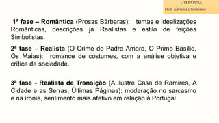 1ª fase – Romântica (Prosas Bárbaras): temas e idealizações
Românticas, descrições já Realistas e estilo de feições
Simbolistas.
2ª fase – Realista (O Crime do Padre Amaro, O Primo Basílio,
Os Maias): romance de costumes, com a análise objetiva e
crítica da sociedade.
3ª fase - Realista de Transição (A Ilustre Casa de Ramires, A
Cidade e as Serras, Últimas Páginas): moderação no sarcasmo
e na ironia, sentimento mais afetivo em relação à Portugal.
LITERATURA
Prof. Adriana Christinne
 