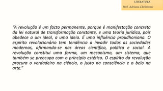 “A revolução é um facto permanente, porque é manifestação concreta
da lei natural de transformação constante, e uma teoria jurídica, pois
obedece a um ideal, a uma ideia. É uma influência proudhoniana. O
espírito revolucionário tem tendência a invadir todas as sociedades
modernas, afirmando-se nas áreas científica, política e social. A
revolução constitui uma forma, um mecanismo, um sistema, que
também se preocupa com o princípio estético. O espírito da revolução
procura o verdadeiro na ciência, o justo na consciência e o belo na
arte.”
LITERATURA
Prof. Adriana Christinne
 