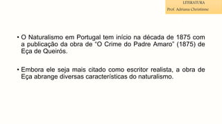 • O Naturalismo em Portugal tem início na década de 1875 com
a publicação da obra de “O Crime do Padre Amaro” (1875) de
Eça de Queirós.
• Embora ele seja mais citado como escritor realista, a obra de
Eça abrange diversas características do naturalismo.
LITERATURA
Prof. Adriana Christinne
 