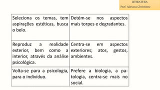 Seleciona os temas, tem
aspirações estéticas, busca
o belo.
Detém-se nos aspectos
mais torpes e degradantes.
Reproduz a realidade
exterior, bem como a
interior, através da análise
psicológica.
Centra-se em aspectos
exteriores; atos, gestos,
ambientes.
Volta-se para a psicologia,
para o indivíduo.
Prefere a biologia, a pa-
tologia, centra-se mais no
social.
LITERATURA
Prof. Adriana Christinne
 