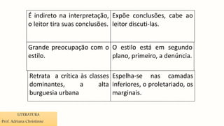 É indireto na interpretação,
o leitor tira suas conclusões.
Expõe conclusões, cabe ao
leitor discuti-las.
Grande preocupação com o
estilo.
O estilo está em segundo
plano, primeiro, a denúncia.
Retrata a crítica às classes
dominantes, a alta
burguesia urbana
Espelha-se nas camadas
inferiores, o proletariado, os
marginais.
LITERATURA
Prof. Adriana Christinne
 