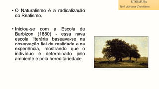 • O Naturalismo é a radicalização
do Realismo.
• Iniciou-se com a Escola de
Barbizon (1880) - essa nova
escola literária baseava-se na
observação fiel da realidade e na
experiência, mostrando que o
indivíduo é determinado pelo
ambiente e pela hereditariedade.
LITERATURA
Prof. Adriana Christinne
 
