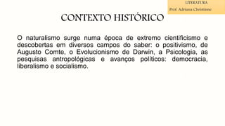 CONTEXTO HISTÓRICO
O naturalismo surge numa época de extremo cientificismo e
descobertas em diversos campos do saber: o positivismo, de
Augusto Comte, o Evolucionismo de Darwin, a Psicologia, as
pesquisas antropológicas e avanços políticos: democracia,
liberalismo e socialismo.
LITERATURA
Prof. Adriana Christinne
 