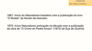 1881: Início do Naturalismo brasileiro com a publicação do livro
“O Mulato” de Aluísio de Azevedo;
1875: Início Naturalismo português na década com a publicação
da obra de “O Crime do Padre Amaro” (1875) de Eça de Queirós.
LITERATURA
Prof. Adriana Christinne
 
