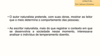 • O autor naturalista pretende, com suas obras, mostrar ao leitor
que o meio determina o comportamento das pessoas;
• Ao escritor naturalista, mais do que registrar o contexto em que
se desenvolvia a sociedade nesse momento, interessava
analisar o indivíduo de temperamento doentio.
LITERATURA
Prof. Adriana Christinne
 