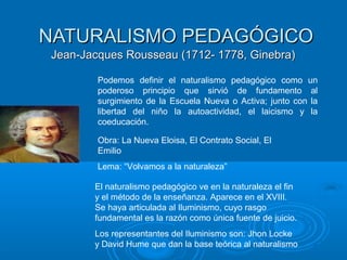 NATURALISMO PEDAGÓGICONATURALISMO PEDAGÓGICO
Jean-Jacques Rousseau (1712- 1778, Ginebra)Jean-Jacques Rousseau (1712- 1778, Ginebra)
El naturalismo pedagógico ve en la naturaleza el fin
y el método de la enseñanza. Aparece en el XVIII.
Se haya articulada al Iluminismo, cuyo rasgo
fundamental es la razón como única fuente de juicio.
Los representantes del Iluminismo son: Jhon Locke
y David Hume que dan la base teórica al naturalismo
Obra: La Nueva Eloisa, El Contrato Social, El
Emilio
Lema: “Volvamos a la naturaleza”
Podemos definir el naturalismo pedagógico como un
poderoso principio que sirvió de fundamento al
surgimiento de la Escuela Nueva o Activa; junto con la
libertad del niño la autoactividad, el laicismo y la
coeducación.
 
