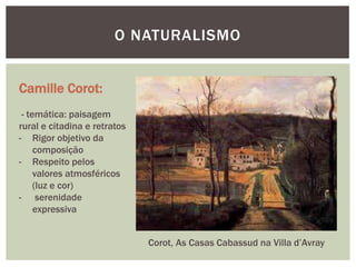 O NATURALISMO


Camille Corot:
 - temática: paisagem
rural e citadina e retratos
- Rigor objetivo da
     composição
- Respeito pelos
     valores atmosféricos
     (luz e cor)
- serenidade
     expressiva


                              Corot, As Casas Cabassud na Villa d’Avray
 