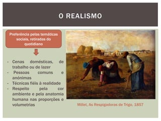 O REALISMO

 Preferência pelas temáticas
     sociais, retiradas do
          quotidiano



- Cenas domésticas, de
  trabalho ou de lazer
- Pessoas       comuns       e
  anónimas
- Técnicas fiéis à realidade
- Respeito       pela      cor
  ambiente e pela anatomia
  humana nas proporções e
  volumetrias                      Millet, As Respigadoras de Trigo, 1857
 