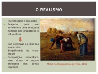 O REALISMO

- Técnicas fiéis à realidade
- Respeito       pela      cor
  ambiente e pela anatomia
  humana nas proporções e
  volumetrias


- Não aceitação do rigor das
  academias
- Simplificação do claro-
  escuro
- Composição naturalista,
  sem alterar o enqua-
  dramento     das    cenas      Millet, As Respigadoras de Trigo, 1857
  captadas
 