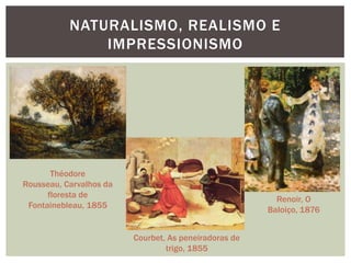 NATURALISMO, REALISMO E
               IMPRESSIONISMO




       Théodore
Rousseau, Carvalhos da
      floresta de
                                                         Renoir, O
 Fontainebleau, 1855
                                                       Baloiço, 1876


                         Courbet, As peneiradoras de
                                 trigo, 1855
 
