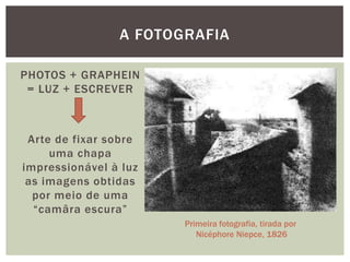 A FOTOGRAFIA

PHOTOS + GRAPHEIN
 = LUZ + ESCREVER



 Arte de fixar sobre
     uma chapa
impressionável à luz
 as imagens obtidas
  por meio de uma
  “camâra escura”
                       Primeira fotografia, tirada por
                          Nicéphore Niepce, 1826
 