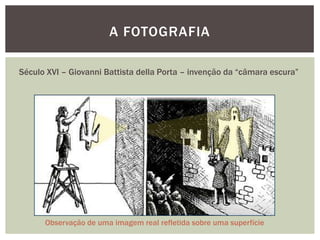 A FOTOGRAFIA

Século XVI – Giovanni Battista della Porta – invenção da “câmara escura”




      Observação de uma imagem real refletida sobre uma superfície
 