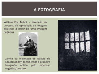 A FOTOGRAFIA

William Fox Talbot – invenção do
processo de reprodução de imagens
positivas a partir de uma imagem
negativa




 Janela da biblioteca de Abadia de
 Locock Abbey, considerada a primeira
 fotografia obtida pelo processo
 negativo/positivo.
 