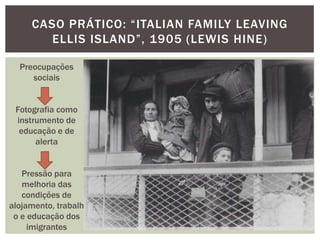 CASO PRÁTICO: “ITALIAN FAMILY LEAVING
        ELLIS ISLAND”, 1905 (LEWIS HINE)

  Preocupações
     sociais


 Fotografia como
 instrumento de
  educação e de
      alerta


   Pressão para
   melhoria das
   condições de
alojamento, trabalh
 o e educação dos
     imigrantes
 