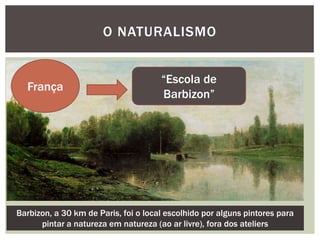O NATURALISMO


                                      “Escola de
  França
                                      Barbizon”




Barbizon, a 30 km de Paris, foi o local escolhido por alguns pintores para
      pintar a natureza em natureza (ao ar livre), fora dos ateliers
 