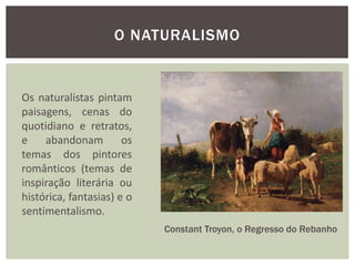 O NATURALISMO


Os naturalistas pintam
paisagens, cenas do
quotidiano e retratos,
e    abandonam         os
temas dos pintores
românticos (temas de
inspiração literária ou
histórica, fantasias) e o
sentimentalismo.
                            Constant Troyon, o Regresso do Rebanho
 