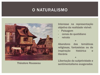 O NATURALISMO


                    Interesse na representação
                    objetiva da realidade visível:
                    - Paisagem
                    - cenas do quotidiano
                    - retrato
                                   +
                    Abandono das temáticas
                    religiosas, fantasistas ou de
                    inspiração      histórica      e
                    literária
                                   +
                    Libertação da subjetividade e
Théodore Rousseau   sentimentalismo exagerados
 