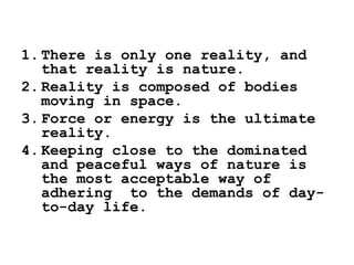 1. There is only one reality, and
that reality is nature.
2. Reality is composed of bodies
moving in space.
3. Force or energy is the ultimate
reality.
4. Keeping close to the dominated
and peaceful ways of nature is
the most acceptable way of
adhering to the demands of day-
to-day life.
 