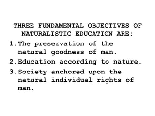 THREE FUNDAMENTAL OBJECTIVES OF
NATURALISTIC EDUCATION ARE:
1.The preservation of the
natural goodness of man.
2.Education according to nature.
3.Society anchored upon the
natural individual rights of
man.
 