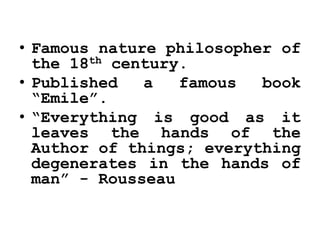 • Famous nature philosopher of
the 18th century.
• Published a famous book
“Emile”.
• “Everything is good as it
leaves the hands of the
Author of things; everything
degenerates in the hands of
man” - Rousseau
 
