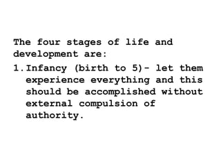 The four stages of life and
development are:
1.Infancy (birth to 5)- let them
experience everything and this
should be accomplished without
external compulsion of
authority.
 