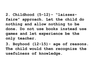 2. Childhood (5-12)- “laissez-
faire” approach. Let the child do
nothing and allow nothing to be
done. Do not use books instead use
games and let experience be the
only teacher.
3. Boyhood (12-15)- age of reasons.
The child would then recognize the
usefulness of knowledge.
 