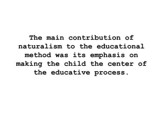 The main contribution of
naturalism to the educational
method was its emphasis on
making the child the center of
the educative process.
 