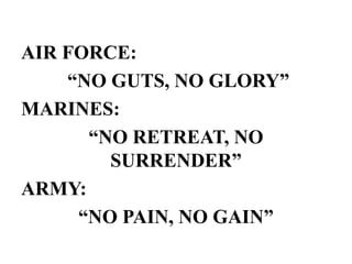 AIR FORCE:
“NO GUTS, NO GLORY”
MARINES:
“NO RETREAT, NO
SURRENDER”
ARMY:
“NO PAIN, NO GAIN”
 