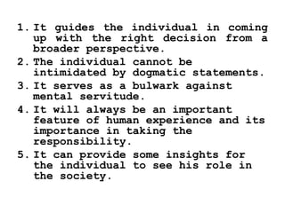 1. It guides the individual in coming
up with the right decision from a
broader perspective.
2. The individual cannot be
intimidated by dogmatic statements.
3. It serves as a bulwark against
mental servitude.
4. It will always be an important
feature of human experience and its
importance in taking the
responsibility.
5. It can provide some insights for
the individual to see his role in
the society.
 