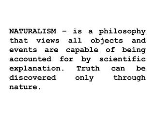 NATURALISM – is a philosophy
that views all objects and
events are capable of being
accounted for by scientific
explanation. Truth can be
discovered only through
nature.
 