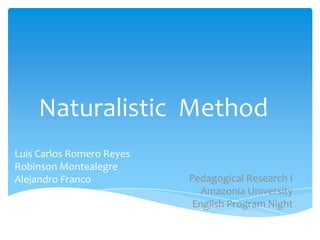 Naturalistic Method
Luis Carlos Romero Reyes
Robinson Montealegre
Alejandro Franco

Pedagogical Research I
Amazonia University
English Program Night

 