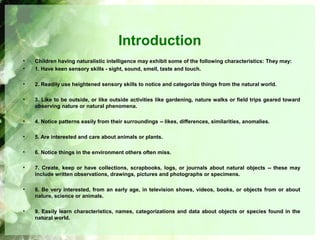Introduction
• Children having naturalistic intelligence may exhibit some of the following characteristics: They may:
• 1. Have keen sensory skills - sight, sound, smell, taste and touch.
• 2. Readily use heightened sensory skills to notice and categorize things from the natural world.
• 3. Like to be outside, or like outside activities like gardening, nature walks or field trips geared toward
observing nature or natural phenomena.
• 4. Notice patterns easily from their surroundings -- likes, differences, similarities, anomalies.
• 5. Are interested and care about animals or plants.
• 6. Notice things in the environment others often miss.
• 7. Create, keep or have collections, scrapbooks, logs, or journals about natural objects -- these may
include written observations, drawings, pictures and photographs or specimens.
• 8. Be very interested, from an early age, in television shows, videos, books, or objects from or about
nature, science or animals.
• 9. Easily learn characteristics, names, categorizations and data about objects or species found in the
natural world.
 