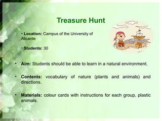 Treasure Hunt
• Aim: Students should be able to learn in a natural environment.
• Contents: vocabulary of nature (plants and animals) and
directions.
• Materials: colour cards with instructions for each group, plastic
animals.
• Location: Campus of the University of
Alicante
• Students: 30
 