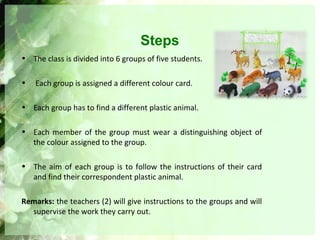 Steps
• The class is divided into 6 groups of five students.
• Each group is assigned a different colour card.
• Each group has to find a different plastic animal.
• Each member of the group must wear a distinguishing object of
the colour assigned to the group.
• The aim of each group is to follow the instructions of their card
and find their correspondent plastic animal.
Remarks: the teachers (2) will give instructions to the groups and will
supervise the work they carry out.
 