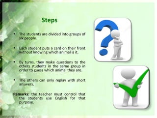 Steps
• The students are divided into groups of
six people.
• Each student puts a card on their front
without knowing which animal is it.
• By turns, they make questions to the
others students in the same group in
order to guess which animal they are.
• The others can only replay with short
answers.
Remarks: the teacher must control that
the students use English for that
purpose.
 