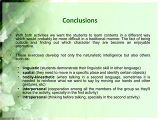 Conclusions
• With both activities we want the students to learn contents in a different way
which would probably be more difficult in a traditional manner. The fact of being
outside and finding out which character they are become an enjoyable
alternative.
• These exercises develop not only the naturalistic intelligence but also others
such as:
• linguistic (students demonstrate their linguistic skill in other language)
• spatial (they need to move in a specific place and identify certain objects)
• bodily-kinesthetic (when talking in a second language, sometimes it is
needed to reinforce what we want to say by moving our hands and other
gestures, etc)
• interpersonal (cooperation among all the members of the group so they'll
solve the activity, specially in the first activity)
• intrapersonal (thinking before talking, specially in the second activity)
 