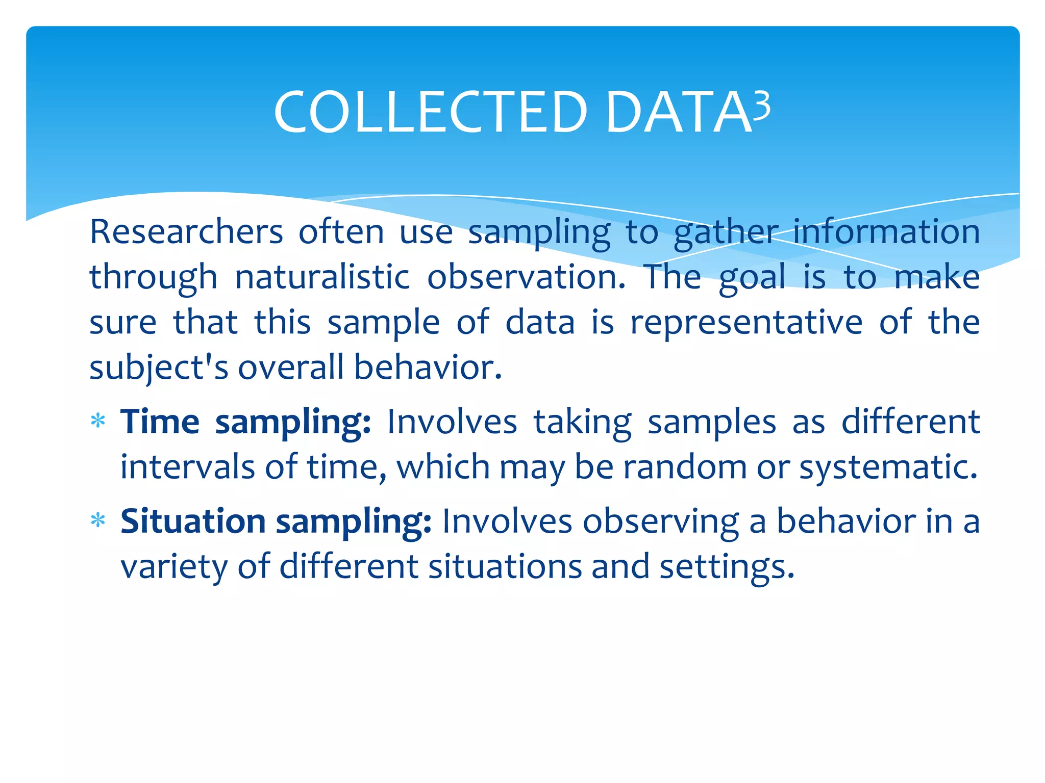 COLLECTED DATA3
Researchers often use sampling to gather information
through naturalistic observation. The goal is to make
sure that this sample of data is representative of the
subject's overall behavior.
Time sampling: Involves taking samples as different
intervals of time, which may be random or systematic.
Situation sampling: Involves observing a behavior in a
variety of different situations and settings.

 