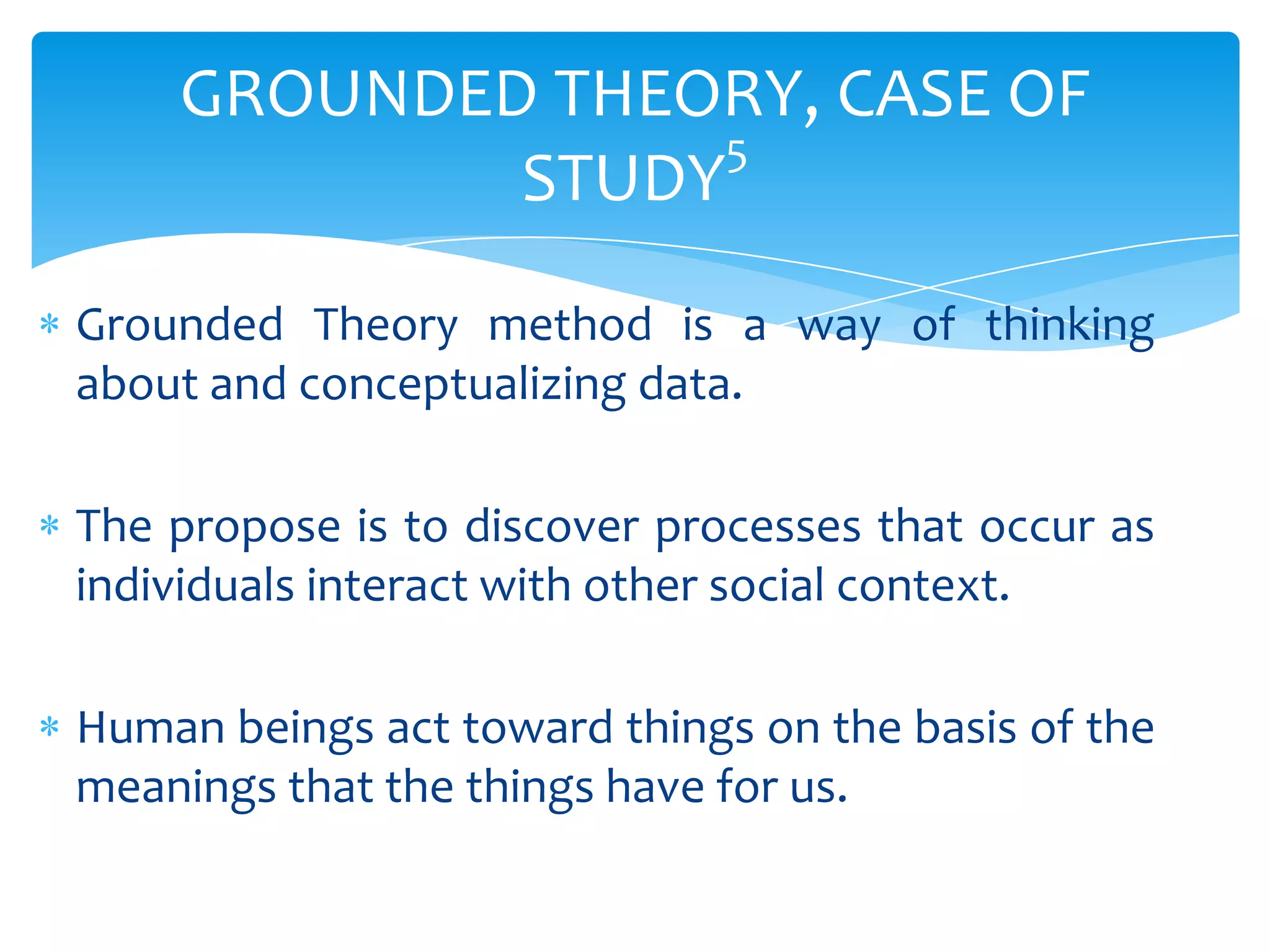 GROUNDED THEORY, CASE OF
5
STUDY
Grounded Theory method is a way of thinking
about and conceptualizing data.
The propose is to discover processes that occur as
individuals interact with other social context.
Human beings act toward things on the basis of the
meanings that the things have for us.

 