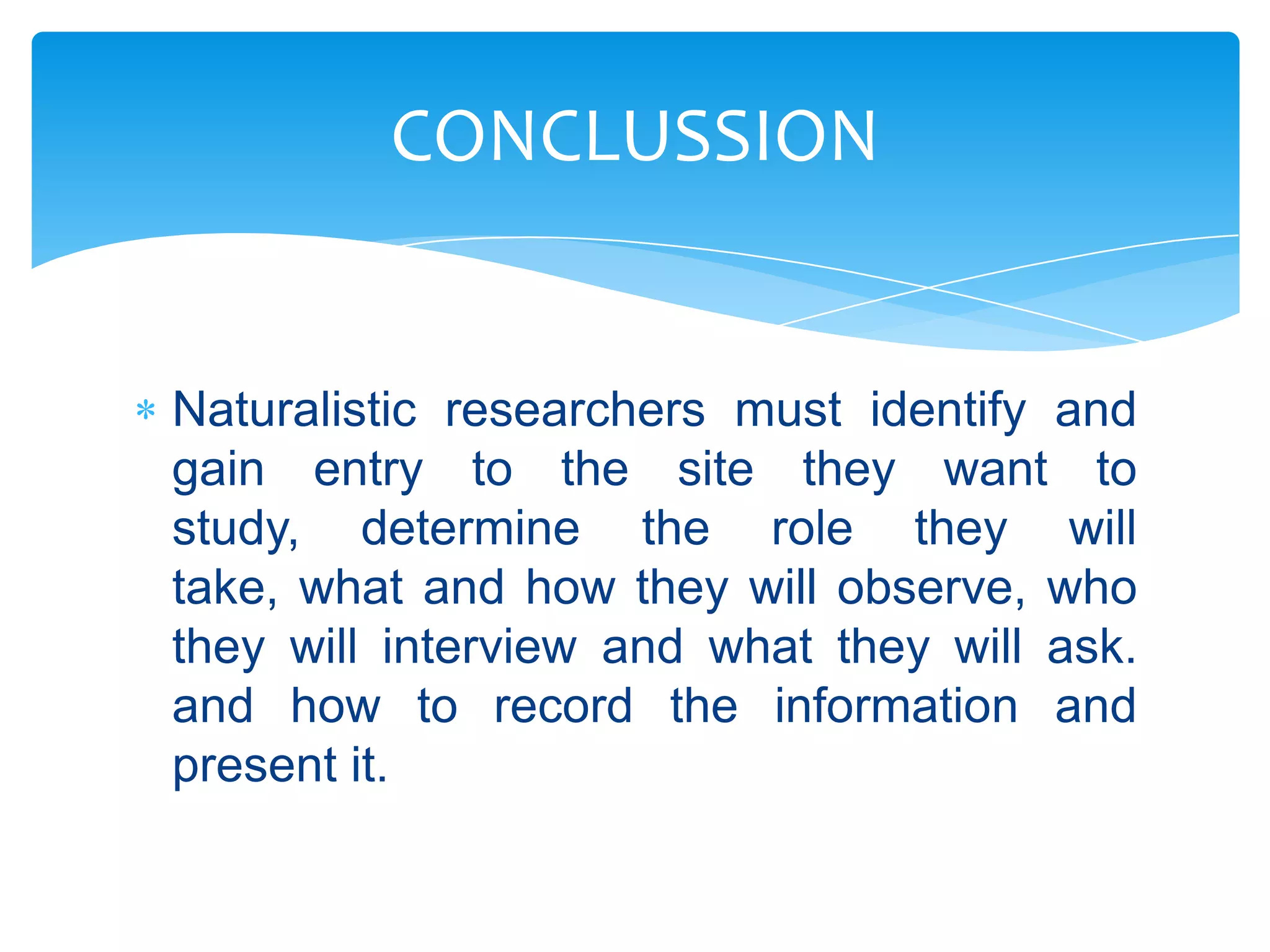 CONCLUSSION

Naturalistic researchers must identify and
gain entry to the site they want to
study, determine the role they will
take, what and how they will observe, who
they will interview and what they will ask.
and how to record the information and
present it.

 