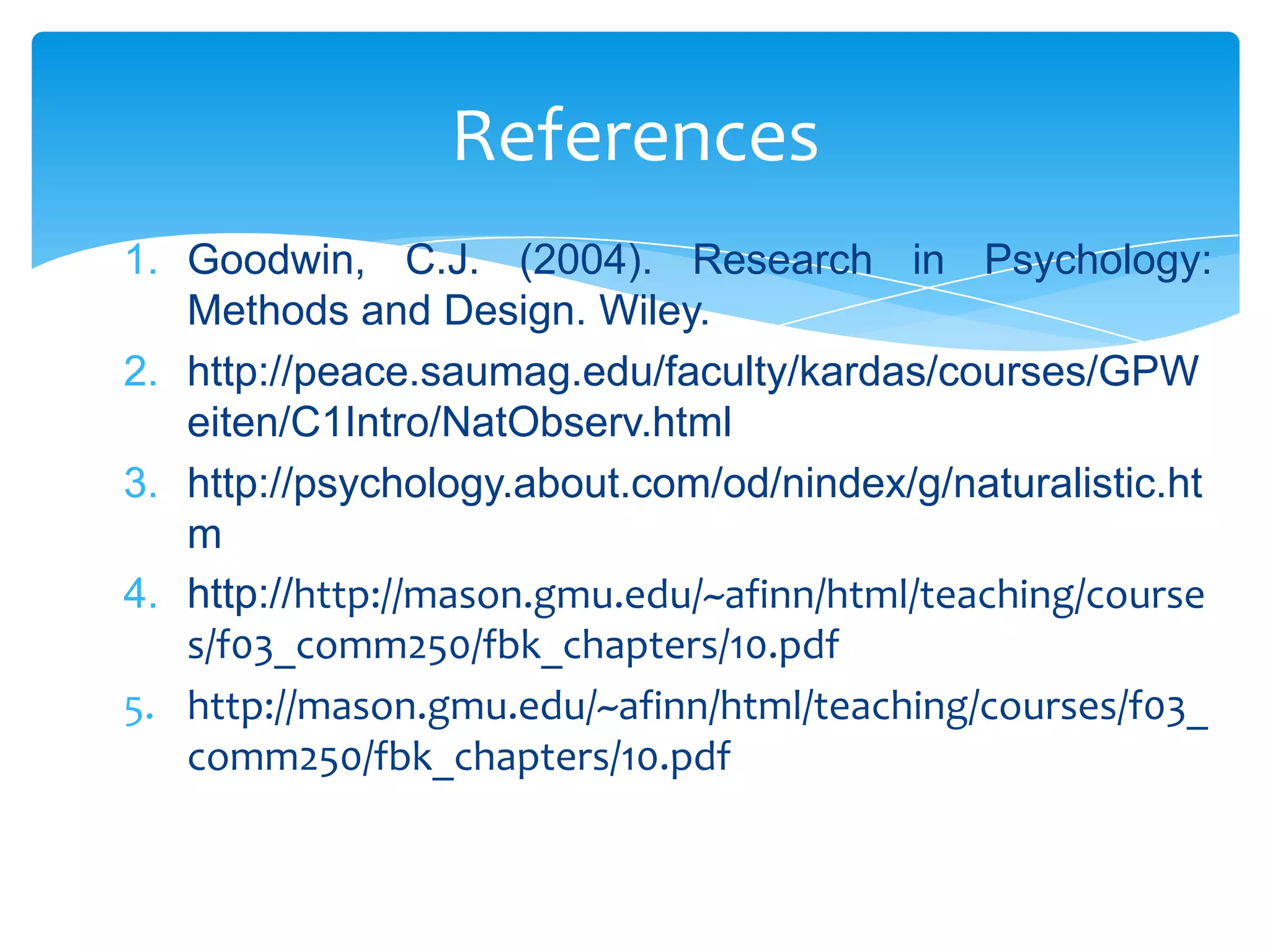 References
1. Goodwin, C.J. (2004). Research in Psychology:
Methods and Design. Wiley.
2. http://peace.saumag.edu/faculty/kardas/courses/GPW
eiten/C1Intro/NatObserv.html
3. http://psychology.about.com/od/nindex/g/naturalistic.ht
m
4. http://http://mason.gmu.edu/~afinn/html/teaching/course
s/f03_comm250/fbk_chapters/10.pdf
5. http://mason.gmu.edu/~afinn/html/teaching/courses/f03_
comm250/fbk_chapters/10.pdf

 