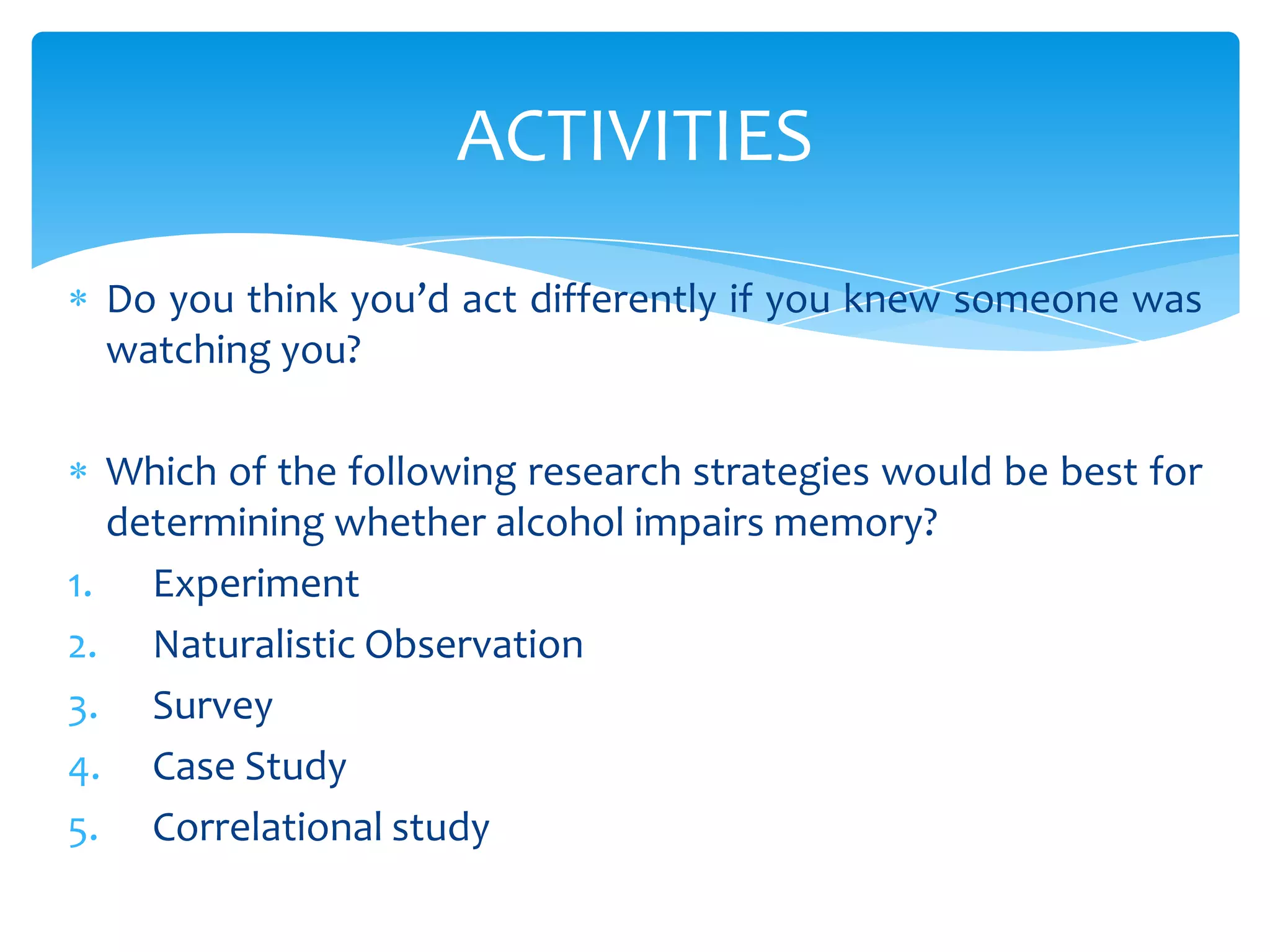 ACTIVITIES
Do you think you’d act differently if you knew someone was
watching you?
Which of the following research strategies would be best for
determining whether alcohol impairs memory?
1. Experiment
2. Naturalistic Observation
3. Survey
4. Case Study
5. Correlational study

 