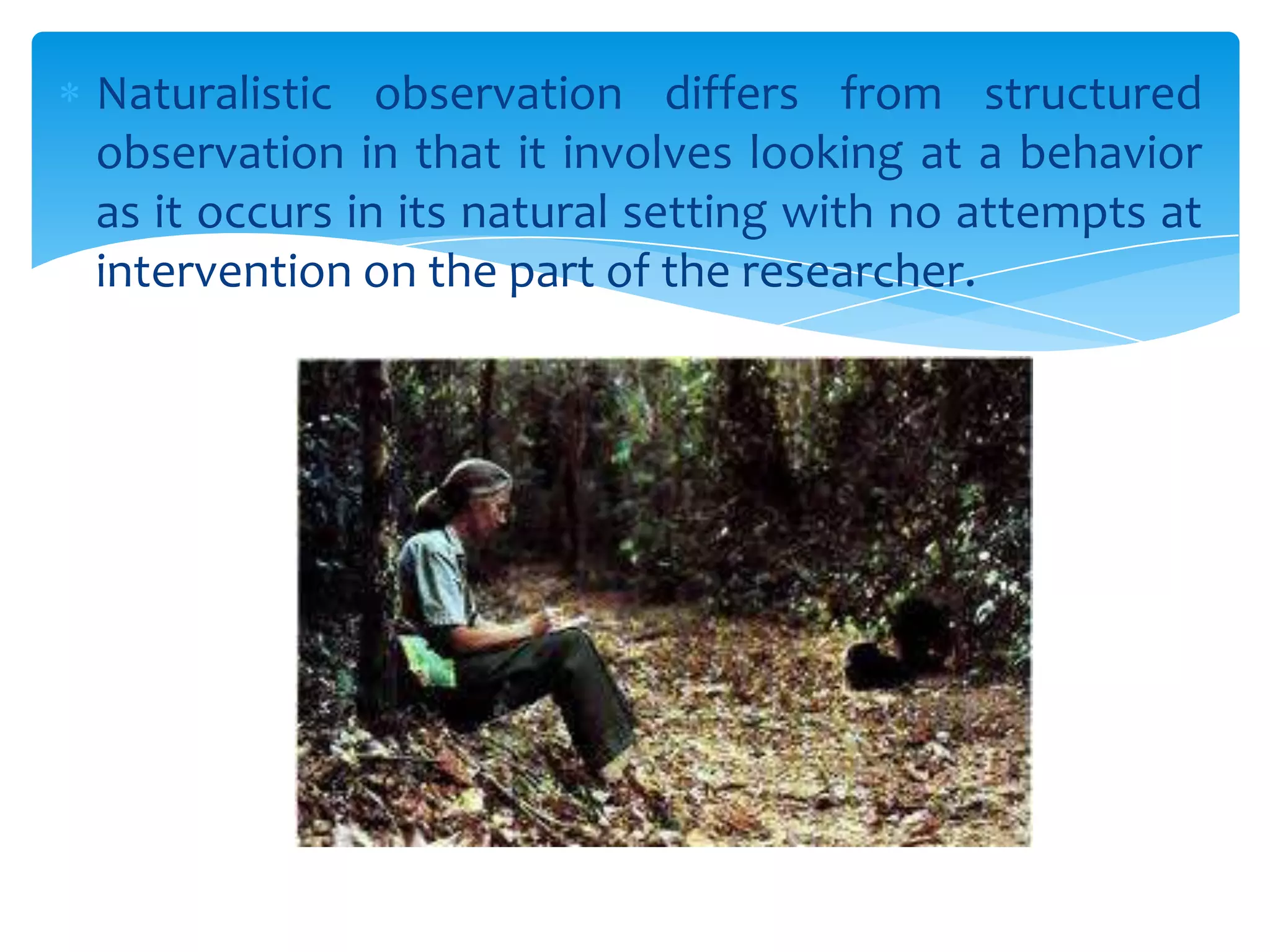 Naturalistic observation differs from structured
observation in that it involves looking at a behavior
as it occurs in its natural setting with no attempts at
intervention on the part of the researcher.

 