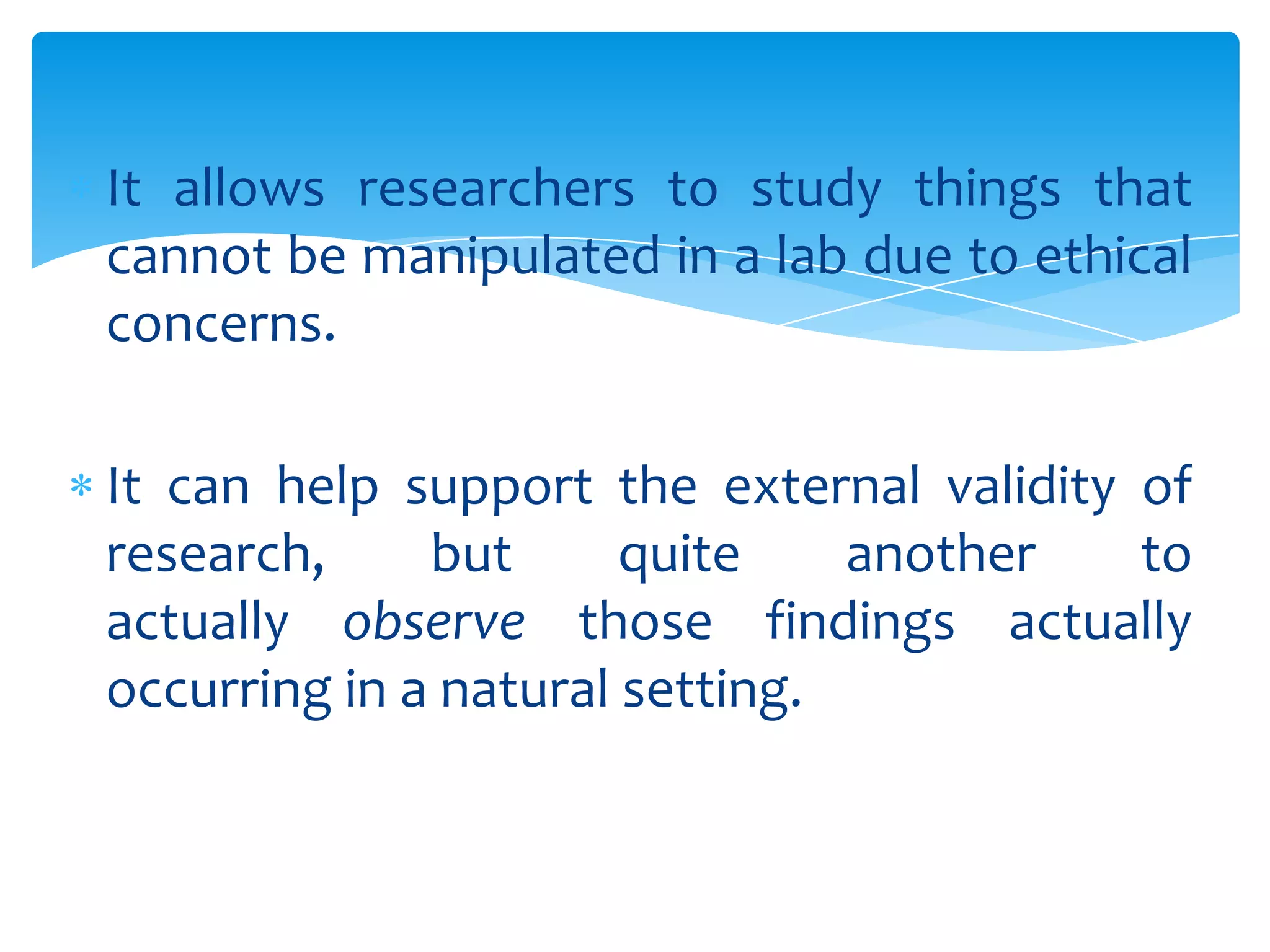 It allows researchers to study things that
cannot be manipulated in a lab due to ethical
concerns.
It can help support the external validity of
research,
but
quite
another
to
actually observe those findings actually
occurring in a natural setting.

 